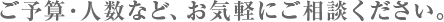 ご予算・人数など、お気軽にご相談ください。